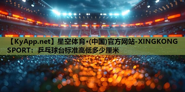 星空体育·(中国)官方网站-XINGKONG SPORT：乒乓球台标准高低多少厘米