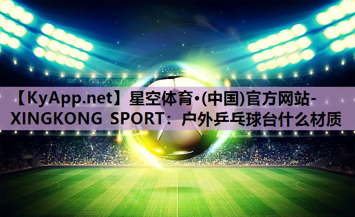 星空体育·(中国)官方网站-XINGKONG SPORT：户外乒乓球台什么材质