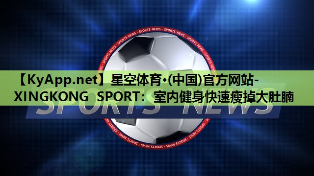 星空体育·(中国)官方网站-XINGKONG SPORT：室内健身快速瘦掉大肚腩